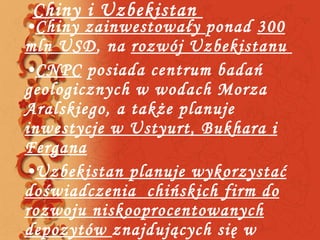 Chiny i Uzbekistan  Chiny zainwestowały  ponad  300 mln USD , na  rozwój Uzbekistanu  CNPC  posiada centrum badań geologicznych w wodach Morza Aralskiego, a także planuje  inwestycje w Ustyurt, Bukhara i Fergana Uzbekistan planuje wykorzystać doświadczenia  chińskich firm do rozwoju niskooprocentowanych depozytów  znajdujących się w Fergana  