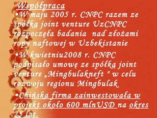 Współpraca W maju 2005 r. CNPC razem ze spółką joint venture UzCNPC  rozpoczęła badania  nad złożami ropy naftowej w Uzbekistanie W kwietniu2008 r. CNPC  podpisało umowę ze spółką joint venture „Mingbulakneft &quot; w celu  rozwoju regionu Mingbulak C hińska firma zainwestowała w projekt około 600 mlnUSD  na  okres 25 lat. 