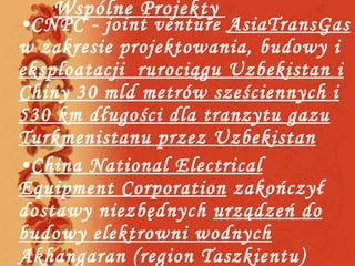 Wspólne Projekty  CNPC - joint venture  AsiaTransGas  w zakresie projektowania, budowy i  eksploatacji  rurociągu Uzbekistan i Chiny 30 mld metrów sześciennych i 530 km długości dla tranzytu gazu Turkmenistanu przez Uzbekistan China National Electrical Equipment Corporation  zakończył dostawy niezbędnych  urządzeń do budowy elektrowni wodnych  Akhangaran (region Taszkientu) 