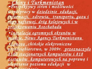Chiny i Turkmenistan Perspektywy stron i możliwości  współpracy w  dziedzinie  edukacji, informacji,  zdrowia,  transportu, gazu i ropy naftowej, dróg kolejowych i w projektowaniu Aszchabadu Instalacja ogromnych ekranów w mieście, News Agency Turkmenistanu  Lenovo  ,chińskie elektroniczne przedsiębiorstwo, w 2009r.  przeznaczyło 8180 stacjonarnych komputerów i 818 zestawów  komputerowych na  poprawę i ulepszenie poziomu edukacji  w Turkmenistanie  