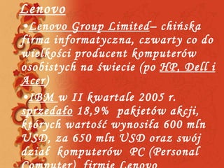 Lenovo Lenovo Group Limited –  chińska   firma informatyczna, czwarty co do wielkości producent komputerów osobistych na świecie ( po   HP ,  Dell   i Acer ) IBM  w  I I  kwartale 2005   r .  sprzeda ło   18,9%  pakietów akcji, których  wart ość wynosiła  600 mln  USD,  za 650 mln  USD  oraz swój dział  komputerów  PC  ( Personal Computer)  firmie  Lenovo 
