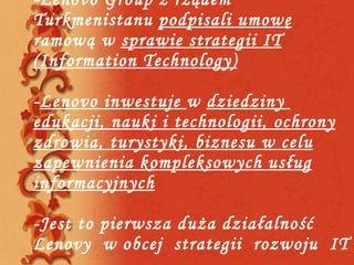 -Lenovo Group z rządem Turkmenistanu  podpisali umowę  ramową w  sprawie strategii IT   ( Information Technology) - Lenovo inwestuje  w  dziedziny  edukacji, nauki i technologii, ochrony zdrowia, turystyki, biznesu w celu zapewnienia kompleksowych usług informacyjnych   -Jest to pierwsza duża działalność Lenovy  w obcej  strategii  rozwoju  IT  