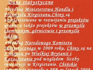 Dane statystyczne Według  Ministerstwa Handlu i Przemysłu Kirgistanu,Chiny  są zainteresowane w rozwijaniu  projektów uranu , a także projektów  w przemyśle chemicznym, górnictwie i przemyśle lekkim. Według  Narodowego Komitetu Statystycznego  w 2009 roku,  Chiny  są na  3 miejscu  po  Wielkiej Brytanii i Kazachstanie  pod względem  liczby inwestycji w Kirgistanie.  Chińskie inwestycje wzrosły o 89%  w latach 2008 -2009 i wynieśli  51mld USD 