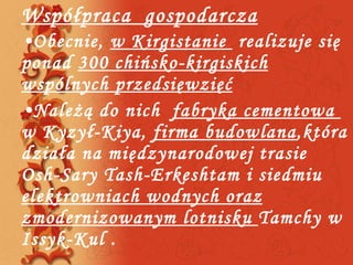 Współpraca  gospodarcza Obecnie,  w Kirgistanie  realizuje się ponad  300 chińsko-kirgiskich wspólnych przedsięwzięć Należą do nich  fabryka cementowa  w Kyzył-Kiya,  firma budowlana ,która działa na międzynarodowej trasie Osh-Sary Tash-Erkeshtam i siedmiu  elektrowniach wodnych oraz zmodernizowanym lotnisku  Tamchy w Issyk-Kul . 