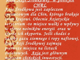 Rola Azji Środkowej  w polityce CHRL Azja Środkowa jest zapleczem surowcowym dla Chin, którego brakuje temu krajowi. Obecnie Azjatyckie terytorium -to miejsce walki o wpływy w sferze nośników energii  oraz w sferze ich eksportu. Jeśli chodzi o zasoby gazu ziemnego i ropy naftowej, kraje Azji Środkowej zajmują pierwsze miejsca na listach światowych.  Azja  jest głównym miejscem  chińskich  inwestycji. 