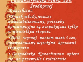 Charakterystyka rynku Azji Środkowej Kazachstan  Rynek młody,jeszcze nieustabilizowany, potrzeby konsumpcyjne są zaspokajane tylko w niewielkim stopniu Dość  wysoki  poziom marż i cen, spowodowany wysokimi  kosztami transportu Gospodarka  Kazachstanu  opiera  się  na przemyśle i rolnictwie 