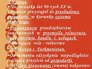 Kirgistan Na początku lat 90-tych XX w. Kirgistan przystąpił do  przebudowy  gospodarki  w kierunku  systemu rynkowego. Prywatyzacja   przedsiębiorstw  państwowych  w  przemyśle, rolnictwie, budownictwie, handlu  i  usługach.  Dominująca  rola - rolnictwo Uzbekistan i  Turkmenistan. Od momentu odzyskania  niepodległości realizują przejście od  gospodarki  centralnie planowanej  (zwanej nakazowo-rozdzielczą)  do wolnorynkowej.  Dominująca  rola – rolnictwo i przemysł. 