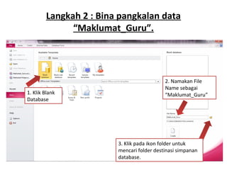 Langkah 2 : Bina pangkalan data
“Maklumat_Guru”.
1. Klik Blank
Database
2. Namakan File
Name sebagai
“Maklumat_Guru”
3. Klik pada ikon folder untuk
mencari folder destinasi simpanan
database.
 