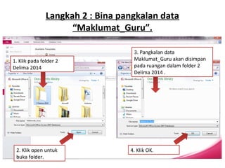 Langkah 2 : Bina pangkalan data
“Maklumat_Guru”.
1. Klik pada folder 2
Delima 2014
2. Klik open untuk
buka folder.
4. Klik OK.
3. Pangkalan data
Maklumat_Guru akan disimpan
pada ruangan dalam folder 2
Delima 2014 .
 