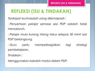 REFLEKSI (ISU & TINDAKAN)
Terdapat isu/masalah yang dikenalpasti :
1.Penyertaan pelajar semasa sesi PDP adalah tidak
menyeluruh.
2.Pelajar mula kurang hilang fokus selepas 30 minit sesi
PDP berlangsung.
3.Guru perlu mempelbagaikan lagi strategi
pembelajaran.
Tindakan :
Menggunakan kaedah modul dalam PDP.
REFLEKSI (ISU & TINDAKAN)
 