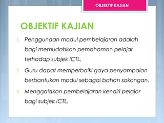 OBJEKTIF KAJIAN
1. Penggunaan modul pembelajaran adalah
bagi memudahkan pemahaman pelajar
terhadap subjek ICTL.
2. Guru dapat memperbaiki gaya penyampaian
berbantukan modul sebagai bahan sokongan.
3. Menggalakan pembelajaran kendiri pelajar
bagi subjek ICTL.
OBJEKTIF KAJIAN
 