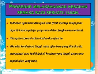 Inibermaknacirikebolehpercayaandapatditentukandenganmemberikanujian yang samakepadasekumpulanpelajardua kali ataulebihdiantarajarakmasaseminggu.Faktor yang mempengaruhipekalikebolehpercayaana)      PanjangujianUjian yang panjangakanmeningkatkankebolehpercayaanujianb)      KeheterogenankumpulanApabilapelajar yang mengambilujianitulebihheterogen, makapekalikebolehpercayaanujianberkenaanadalahlebihtinggic)      Kebolehanpelajar yang mengambilujianSatuujianmungkinlebihbolehdipercayaipadasatu-satuaraskebolehantetapikurangbolehdipercayaipadaaras yang lain. Aras kesukaranujianmempengaruhikebolehpercayaanujian, kerana item yang sukarakanmembuatpelajarmenekajawapan.Kesukaransesuatuujiandipengaruhioleh:                                                 JenisujianTujuanujianPopulasi yang mengambilujian