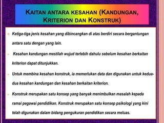 Kebolehpercayaan yang ditentukanadalahfungsikepadapenentuankeatasralatpengukuran.KESAHANKesahanbermaksudbenardantepat. Olehitucirikesahandalamsesuatuujianmerujukkepadadarjahsejauhmanakahujianitudapatmengukurapa yang iasepatutnyamengukur.Denganperkataan lain, cirikeesahaninimerujukkepadasetakatmanasesuatuujiandapatmemenuhiobjektifnya.Sesuatuujiandikatakansahjikaujiantersebutbenar-benardantepatmengukursemuaperkara yang hendakdiukurdantidak lain daripadaitu.Contohnya : Sebahagianbesarcalon yang dipilihmemasukimaktabperguruantelah lulus peperiksaanakhirkursusasasperguruanselepas 5 semester danmenjadi guru yang efektif. Olehitu, ujianlatihanperguruanitumempunyaikesahan yang tinggi.