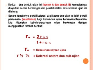 Contohnya : Memberisatuujianmatematik yang mengandungi 40 soalanobjektif. SkorRamlididapati 24 danskor min ujianitu 29. SecarakasarnyakitakatakanprestasiRamliadalah minimum. ProsedurmenentukankebolehpercayaanKaedahpenentuanpekalikebolehpercayaanujianadalahbergantungkepadaapakahgeneralisasi yang hendakdibuat. Samaadapekalikebolehpercayaanituhendakdigeneralisasikankepada :Masa yang berlainanSampel item atauujian yang berlainanPemeriksa yang berlainanTerdapat 2 prosedur yang seringdigunakandalammenganggarkankebolehpercayaanskorujian. 