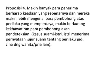 Proposisi 4. Makin banyak para penerima
berharap keadaan yang sebenarnya dan mereka
makin lebih mengenal para pembohong atau
perilaku yang memperdaya, makin berkurang
kekhawatiran para pembohong akan
pendeteksian. (kasus suami-istri, istri menerima
pernyataan jujur suami tentang perilaku judi,
zina dng wanita/pria lain).
 