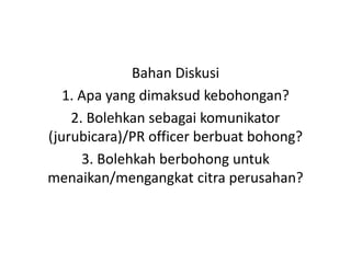 Bahan Diskusi
1. Apa yang dimaksud kebohongan?
2. Bolehkan sebagai komunikator
(jurubicara)/PR officer berbuat bohong?
3. Bolehkah berbohong untuk
menaikan/mengangkat citra perusahan?
 
