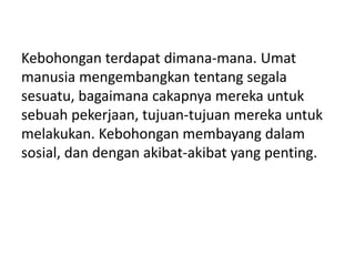 Kebohongan terdapat dimana-mana. Umat
manusia mengembangkan tentang segala
sesuatu, bagaimana cakapnya mereka untuk
sebuah pekerjaan, tujuan-tujuan mereka untuk
melakukan. Kebohongan membayang dalam
sosial, dan dengan akibat-akibat yang penting.
 