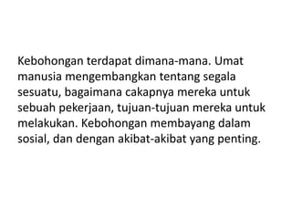 Kebohongan terdapat dimana-mana. Umat
manusia mengembangkan tentang segala
sesuatu, bagaimana cakapnya mereka untuk
sebuah pekerjaan, tujuan-tujuan mereka untuk
melakukan. Kebohongan membayang dalam
sosial, dan dengan akibat-akibat yang penting.
 