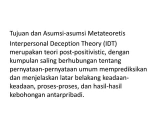 Tujuan dan Asumsi-asumsi Metateoretis
Interpersonal Deception Theory (IDT)
merupakan teori post-positivistic, dengan
kumpulan saling berhubungan tentang
pernyataan-pernyataan umum memprediksikan
dan menjelaskan latar belakang keadaan-
keadaan, proses-proses, dan hasil-hasil
kebohongan antarpribadi.
 