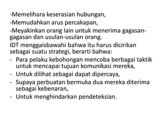 -Memelihara keserasian hubungan,
-Memudahkan arus percakapan,
-Meyakinkan orang lain untuk menerima gagasan-
gagasan dan usulan-usulan orang.
IDT menggaisbawahi bahwa itu harus dicirikan
sebagai suatu strategi, berarti bahwa:
- Para pelaku kebohongan mencoba berbagai taktik
untuk mencapai tujuan komunikasi mereka,
- Untuk dilihat sebagai dapat dipercaya,
- Supaya perbuatan bermuka dua mereka diterima
sebagai kebenaran,
- Untuk menghindarkan pendeteksian.
 