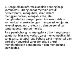 2. Pengelolaan informasi adalah penting bagi
komunikasi. Orang dapat memilih untuk
bersembunyi, mengubah, salah dalam
menggambarkan, mengaburkan, atau
menghindarkan penyampaian informasi dalam
komunikasi mereka dengan manipulasi kejujuran,
kelengkapan, arah, relevansi, dan personalisasi
tentang pesan-pesan mereka.
Para pembohong hrs mengelola tidak hanya pesan
yg utama, biasanya verbal, yang menyampaikan isi
yang palsu, tetapai juga bahasa yang menyertai dan
perilaku nonverbal yang dimaskud untuk
menghindarkan pendeteksian dan mendukung
kredibilitas.
 