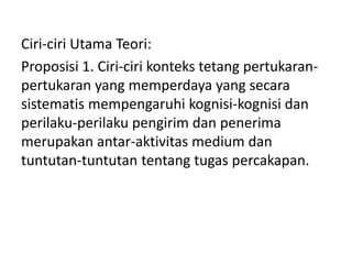 Ciri-ciri Utama Teori:
Proposisi 1. Ciri-ciri konteks tetang pertukaran-
pertukaran yang memperdaya yang secara
sistematis mempengaruhi kognisi-kognisi dan
perilaku-perilaku pengirim dan penerima
merupakan antar-aktivitas medium dan
tuntutan-tuntutan tentang tugas percakapan.
 