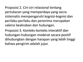 Proposisi 2. Ciri-ciri relasional tentang
pertukaran yang memperdaya yang secra
sistematis mempengaruhi kognisi-kognisi dan
perilaku-perilaku dan penerima merupakan
valensi keakraban dan hubungan.
Proposisi 3. Konteks-konteks interaktif dan
hubungan-hubungan moderat secara positif
dihubungkan dengan harapan yang lebih tinggi
bahwa pengirim adalah jujur.
 