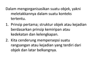 Dalam mengorganisasikan suatu objek, yakni 
meletakkannya dalam suatu konteks 
tertentu. 
1. Prinsip pertama; struktur objek atau kejadian 
berdasarkan prinsip kemiripan atau 
kedekatan dan kelengkapan. 
2. Kita cenderung mempersepsi suatu 
rangsangan atau kejadian yang terdiri dari 
objek dan latar belkangnya. 
 