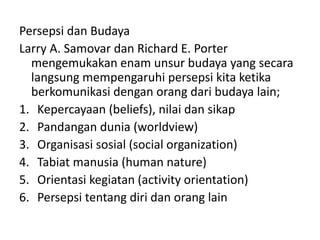 Persepsi dan Budaya 
Larry A. Samovar dan Richard E. Porter 
mengemukakan enam unsur budaya yang secara 
langsung mempengaruhi persepsi kita ketika 
berkomunikasi dengan orang dari budaya lain; 
1. Kepercayaan (beliefs), nilai dan sikap 
2. Pandangan dunia (worldview) 
3. Organisasi sosial (social organization) 
4. Tabiat manusia (human nature) 
5. Orientasi kegiatan (activity orientation) 
6. Persepsi tentang diri dan orang lain 
 