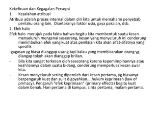 Kekeliruan dan Kegagalan Persepsi 
1. Kesalahan atribusi 
Atribusi adalah proses internal dalam diri kita untuk memahami penyebab 
perilaku orang lain. Diantaranya faktor usia, gaya pakaian, dsb. 
2. Efek halo 
Efek halo merujuk pada fakta bahwa begitu kita membentuk suatu kesan 
menyeluruh mengenai seseorang, kesan yang menyeluruh ini cenderung 
menimbulkan efek yang kuat atas penilaian kita akan sifat-sifatnya yang 
spesifik 
-gagasan yg biasa dianggap usang tapi kalau yang membicarakan orang yg 
diangap tokoh akan dianggap brilian. 
- Bila kita sangat terkesan oleh seseorang karena kepemimpinannya atau 
keahliannya dalam suatu bidang, cenderung memperluas kesan awal 
kita. 
- Kesan menyeluruh sering diperoleh dari kesan pertama, yg biasanya 
berpengaruh kuat dan sulit digoyahkan....hukum keprimaan (law of 
primacy). Pengaruh “efek keprimaan” (primary effects) begitu kuat 
dalam benak. Hari pertama di kampus, cinta pertama, malam pertama. 
 