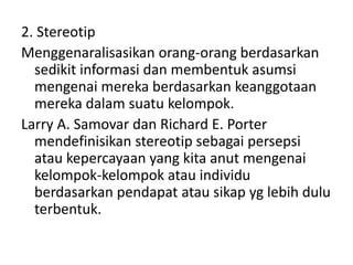 2. Stereotip 
Menggenaralisasikan orang-orang berdasarkan 
sedikit informasi dan membentuk asumsi 
mengenai mereka berdasarkan keanggotaan 
mereka dalam suatu kelompok. 
Larry A. Samovar dan Richard E. Porter 
mendefinisikan stereotip sebagai persepsi 
atau kepercayaan yang kita anut mengenai 
kelompok-kelompok atau individu 
berdasarkan pendapat atau sikap yg lebih dulu 
terbentuk. 
 