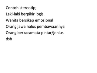 Contoh stereotip; 
Laki-laki berpikir logis. 
Wanita bersikap emosional 
Orang jawa halus pembawaannya 
Orang berkacamata pintar/jenius 
dsb 
 