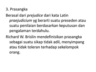 3. Prasangka 
Berasal dari prejudice dari kata Latin 
praejudicium yg berarti suatu preseden atau 
suatu penilaian berdasarkan keputusan dan 
pengalaman terdahulu. 
Richard W. Brislin mendefinisikan prasangka 
sebagai suatu sikap tidak adil, menyimpang 
atau tidak toleran terhadap sekelompok 
orang. 
 