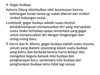 4. Gegar budaya 
Kalvero Oberg ditimbulkan oleh kecemasan karena 
kehilangan tanda-tanda yg sudah dikenal dan simbol-simbol 
hubungan sosial. 
Lundstedt; gegar budaya adalah suatu bentuk 
ketidakmampuan menyesuaikan diri yang merupakan 
suatu reaksi terhadap upaya sementara yang gagal 
untuk menyesuaikan diri dengan limgkungan dan 
orang-orang baru. 
P. Harris dan R. Moran, gegar budaya adalah suatu trauma 
umum yang dialami seseorang dalam suatu budaya 
yang keliru dan berbeda karena harus belajar dan 
mengatasi begutu banyak nilai budaya dan 
pengharapan baru, sementara nilai budaya dan 
pengharapan budaya lama tidak lagi sesuai. 
