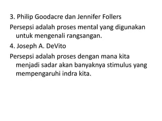 3. Philip Goodacre dan Jennifer Follers 
Persepsi adalah proses mental yang digunakan 
untuk mengenali rangsangan. 
4. Joseph A. DeVito 
Persepsi adalah proses dengan mana kita 
menjadi sadar akan banyaknya stimulus yang 
mempengaruhi indra kita. 
 