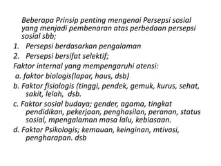Beberapa Prinsip penting mengenai Persepsi sosial 
yang menjadi pembenaran atas perbedaan persepsi 
sosial sbb; 
1. Persepsi berdasarkan pengalaman 
2. Persepsi bersifat selektif; 
Faktor internal yang mempengaruhi atensi: 
a. faktor biologis(lapar, haus, dsb) 
b. Faktor fisiologis (tinggi, pendek, gemuk, kurus, sehat, 
sakit, lelah, dsb. 
c. Faktor sosial budaya; gender, agama, tingkat 
pendidikan, pekerjaan, penghasilan, peranan, status 
sosial, mpengalaman masa lalu, kebiasaan. 
d. Faktor Psikologis; kemauan, keinginan, mtivasi, 
pengharapan. dsb 
 