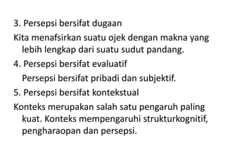 3. Persepsi bersifat dugaan 
Kita menafsirkan suatu ojek dengan makna yang 
lebih lengkap dari suatu sudut pandang. 
4. Persepsi bersifat evaluatif 
Persepsi bersifat pribadi dan subjektif. 
5. Persepsi bersifat kontekstual 
Konteks merupakan salah satu pengaruh paling 
kuat. Konteks mempengaruhi strukturkognitif, 
pengharaopan dan persepsi. 
 