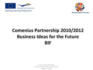 Comenius Partnership 2010/2012
  Business Ideas for the Future
              BIF



              VI Transnational Meeting
         28 Feb 3 March 2012 Kuopio Finland
                  V. Miglio F. Sacchi
 