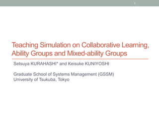 1 
Teaching Simulation on Collaborative Learning, 
Ability Groups and Mixed-ability Groups 
Setsuya KURAHASHI* and Keisuke KUNIYOSHI 
Graduate School of Systems Management (GSSM) 
University of Tsukuba, Tokyo 
 
