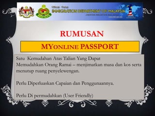 RUMUSAN
           MYONLINE PASSPORT
Satu Kemudahan Atas Talian Yang Dapat
Memudahkan Orang Ramai – menjimatkan masa dan kos serta
menutup ruang penyelewengan.

Perlu Diperluaskan Capaian dan Penggunaannya.

Perlu Di permudahkan (User Friendly)
 