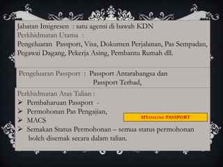 Jabatan Imigresen : satu agensi di bawah KDN
Perkhidmatan Utama :
Pengeluaran Passport, Visa, Dokumen Perjalanan, Pas Sempadan,
Pegawai Dagang, Pekerja Asing, Pembantu Rumah dll.

Pengeluaran Passport : Passport Antarabangsa dan
                        Passport Terhad,
Perkhidmatan Atas Talian :
 Pembaharuan Passport -
 Permohonan Pas Pengajian,
                                      MYONLINE PASSPORT
 MACS
 Semakan Status Permohonan – semua status permohonan
   boleh disemak secara dalam talian.
 