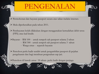PENGENALAN
 Permohonan dan bayaran passport secara atas talian melalui internet.

 Mula diperkenalkan pada tahun 2011.

 Pembayaran boleh dilakukan dengan menggunakan kemudahan debit terus
  (FPX) atau kad kredit.

Bayaran - RM 100 - untuk tempoh sah passport selama 2 tahun
         - RM 300 - untuk tempoh sah passport selama 3 tahun
         - Warga emas - separuh bayaran

 Pemohon perlu hadir sendiri untuk pengambilan passport di pejabat
  pengeluaran dan bagi membuat pengesahan cap jari.

Pemohon di bawah umur 18 tahun- perlu hadir dengan penjaga.
 