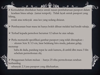  Kemudahan disediakan hanya untuk tujuan pembaharuan passport dalam
   keadaan biasa sahaja (tamat tempoh). Tidak layak untuk passport yang
hilang,
   rosak atau terkoyak atau kes yang sedang disiasat.

 Pembayaraan buat masa ini hanya boleh dibuat melalui kad kredit sahaja.

 Terhad kepada pemohon berumur 12 tahun ke atas sahaja.

 Perlu mematuhi spesifikasi gambar passport yang telah ditetapkan :
  - ukuran 5cm X 3.5 cm, latar belakang biru muda, pakaian gelap,
menutup
    bahu & dada, pandang tepat ke arah kamera, di ambil dlm masa 3 bln
    sebelum permohonan shj.

 Penggunaan belum meluas - hanya 25 ribu permohonan setahun
berbanding
  sebanyak 2.3 juta passport yang dikeluarkan.
 