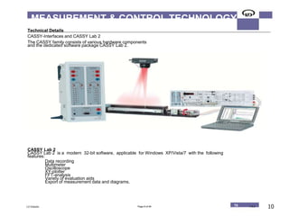 16/09/1230/05 10
MEASUREMENT & CONTROL TECHNOLOGY
Technical Details
CASSY-Interfaces and CASSY Lab 2
The CASSY family consists of various hardware components
and the dedicated software package CASSY Lab 2.
CASSY Lab 2
CASSY Lab 2 is a modern 32-bit software, applicable for Windows XP/Vista/7 with the following
features:
Data recording
Multimeter
Oscilloscope
XY-plotter
FFT-analysis
Variety of evaluation aids
Export of measurement data and diagrams.
LD Didactic Page 8 of 94 T8 T 8.2 10
 