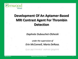 Development Of An Aptamer-Based
              MRI Contrast Agent For Thrombin
                         Detection

                    Daphnée Dubouchet-Olsheski

                        under the supervision of
                   Erin McConnell, Maria DeRosa.

                           March something

09/03/2013             Daphnée Dubouchet-Olsheski   1
 