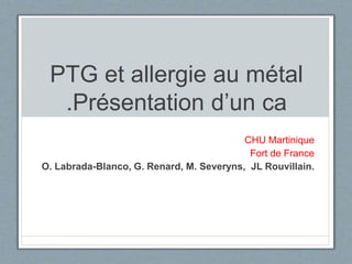 PTG et allergie au métal
.Présentation d’un ca
CHU Martinique
Fort de France
O. Labrada-Blanco, G. Renard, M. Severyns, JL Rouvillain.
 