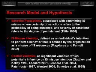 Limitations and Future ResearchKorea Advanced Institute of Science and TechnologyIntroductionA United Nations report (2005, p. xxiii):“tens, if not hundreds of billions of dollars” of annual worldwide economic damage caused which related to information securityResearch indicates that between 50%–75% of security incidents come from within an organization (Ernst and Young 2003, InformationWeek 2005), often performed by unsatisfied employees (Standage 2002)Organizations should emphasize the importance of understanding such behavior of internal misuse of IS resourcesGeneral deterrence theory suggests that certain controls can serve as deterrent mechanisms by increasing the perceived threat of punishment for IS misuse