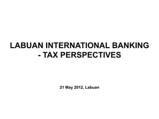 LABUAN INTERNATIONAL BANKING
     - TAX PERSPECTIVES


          21 May 2012, Labuan
 