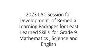 2023 LAC Session for
Development of Remedial
Learning Packages for Least
Learned Skills for Grade 9
Mathematics , Science and
English
 