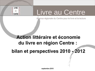 Action littéraire et économie
du livre en région Centre :
bilan et perspectives 2010 - 2012
Agence régionale du Centre pour le livre et la lecture
septembre 2010
Livre au Centre
 